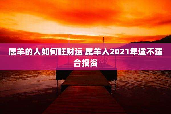 属羊的人如何旺财运 属羊人2021年适不适合投资