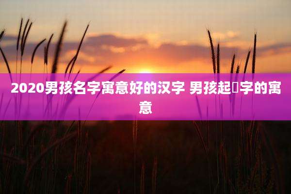 2020男孩名字寓意好的汉字 男孩起埼字的寓意