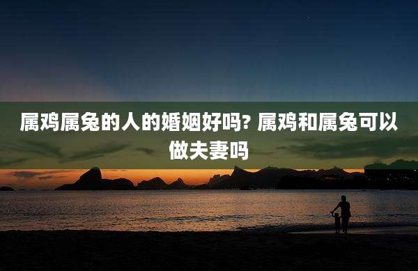 属鸡属兔的人的婚姻好吗? 属鸡和属兔可以做夫妻吗