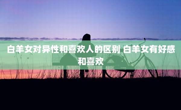 白羊女对异性和喜欢人的区别 白羊女有好感和喜欢