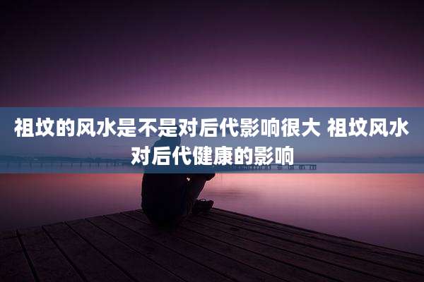 祖坟的风水是不是对后代影响很大 祖坟风水对后代健康的影响