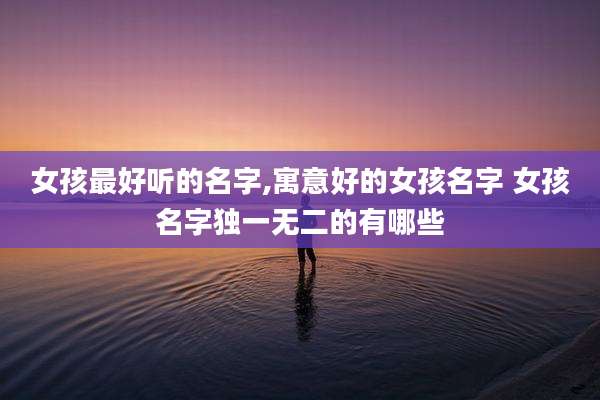 女孩最好听的名字,寓意好的女孩名字 女孩名字独一无二的有哪些