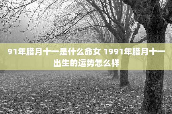 91年腊月十一是什么命女 1991年腊月十一出生的运势怎么样