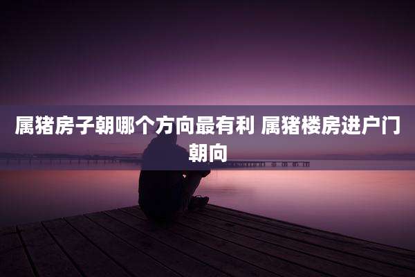 属猪房子朝哪个方向最有利 属猪楼房进户门朝向