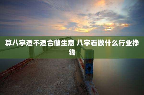 算八字适不适合做生意 八字看做什么行业挣钱