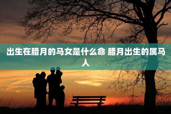 出生在腊月的马女是什么命 腊月出生的属马人