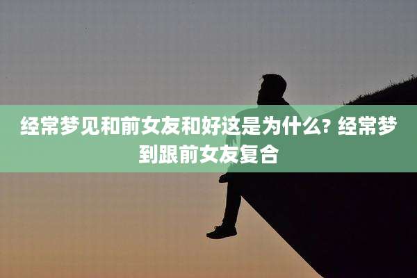 经常梦见和前女友和好这是为什么? 经常梦到跟前女友复合