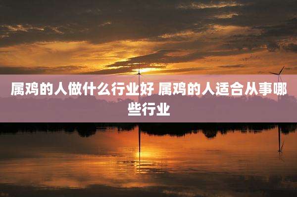 属鸡的人做什么行业好 属鸡的人适合从事哪些行业