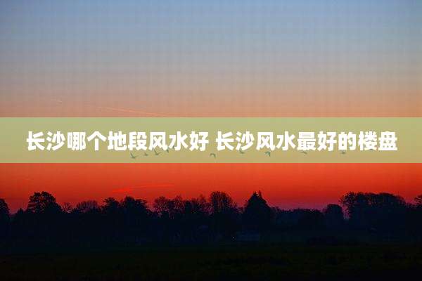 长沙哪个地段风水好 长沙风水最好的楼盘