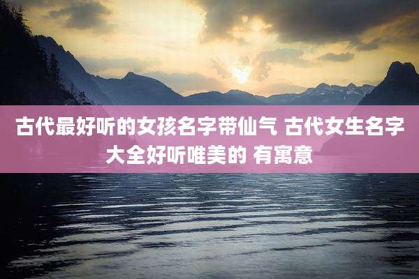 古代最好听的女孩名字带仙气 古代女生名字大全好听唯美的 有寓意