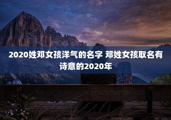 2020姓邓女孩洋气的名字 邓姓女孩取名有诗意的2020年
