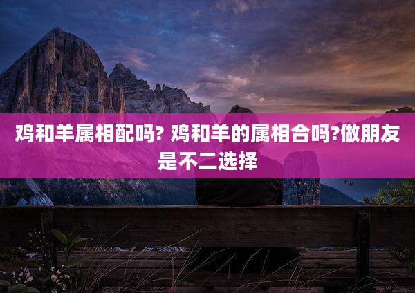 鸡和羊属相配吗? 鸡和羊的属相合吗?做朋友是不二选择