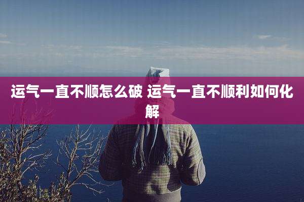 运气一直不顺怎么破 运气一直不顺利如何化解