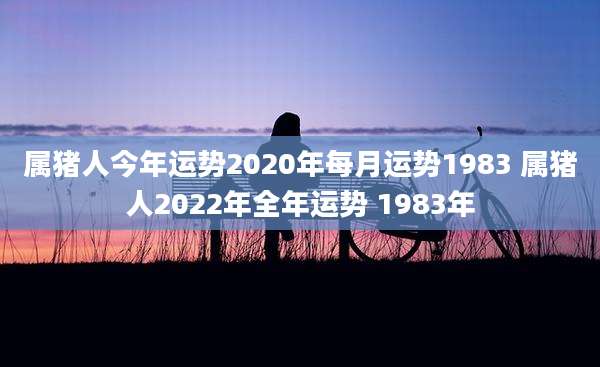 属猪人今年运势2020年每月运势1983 属猪人2022年全年运势 1983年