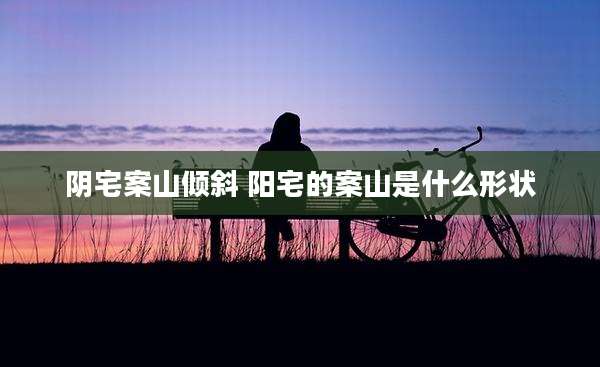 阴宅案山倾斜 阳宅的案山是什么形状