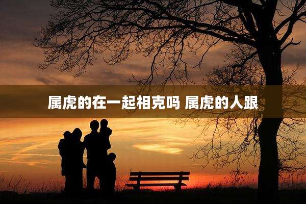 属虎的在一起相克吗 属虎的人跟