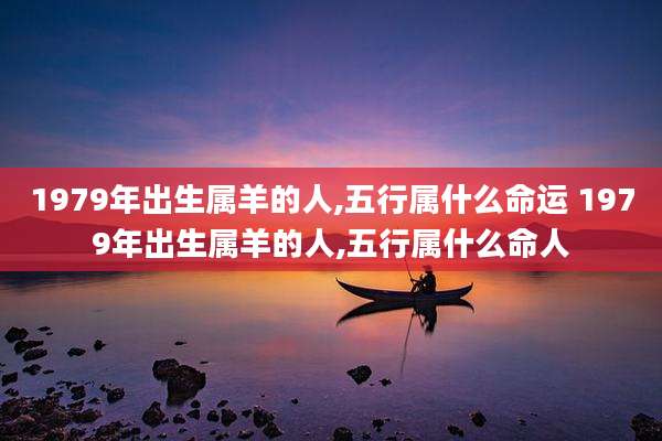 1979年出生属羊的人,五行属什么命运 1979年出生属羊的人,五行属什么命人