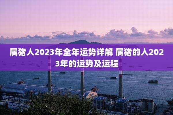 属猪人2023年全年运势详解 属猪的人2023年的运势及运程