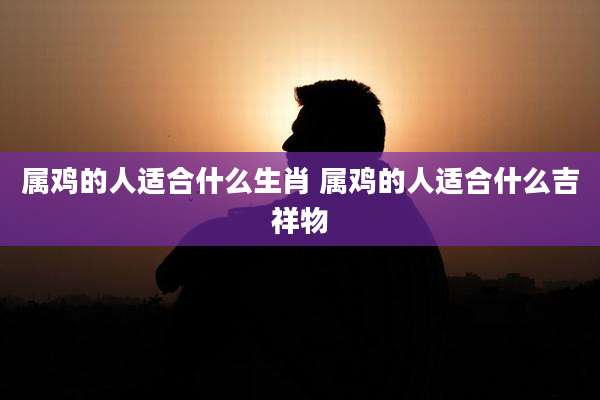 属鸡的人适合什么生肖 属鸡的人适合什么吉祥物