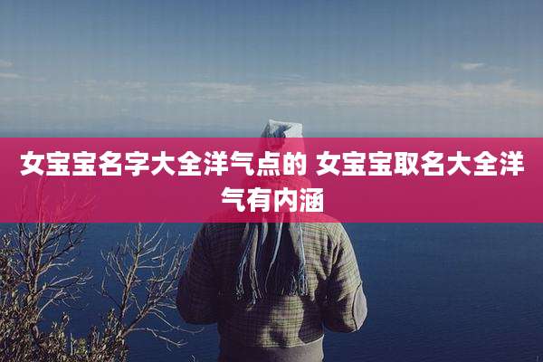 女宝宝名字大全洋气点的 女宝宝取名大全洋气有内涵