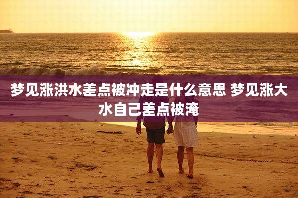梦见涨洪水差点被冲走是什么意思 梦见涨大水自己差点被淹