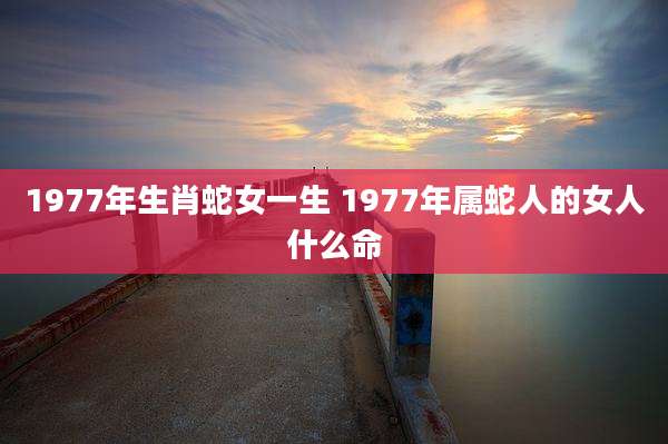 1977年生肖蛇女一生 1977年属蛇人的女人什么命