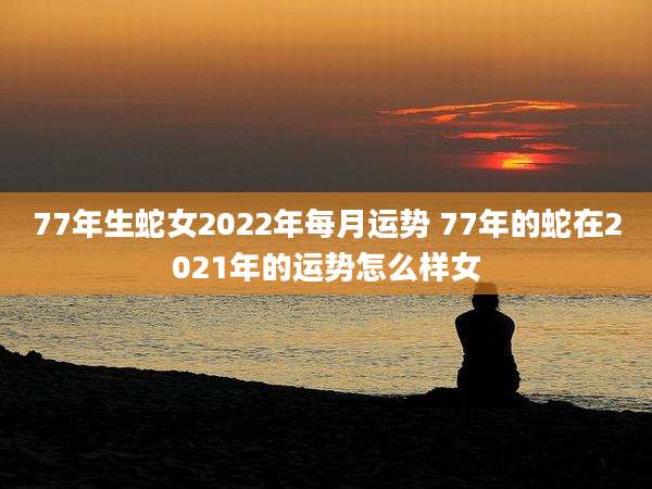 77年生蛇女2022年每月运势 77年的蛇在2021年的运势怎么样女