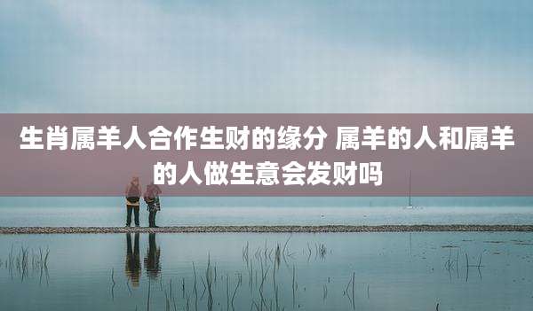 生肖属羊人合作生财的缘分 属羊的人和属羊的人做生意会发财吗
