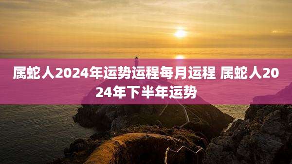 属蛇人2024年运势运程每月运程 属蛇人2024年下半年运势