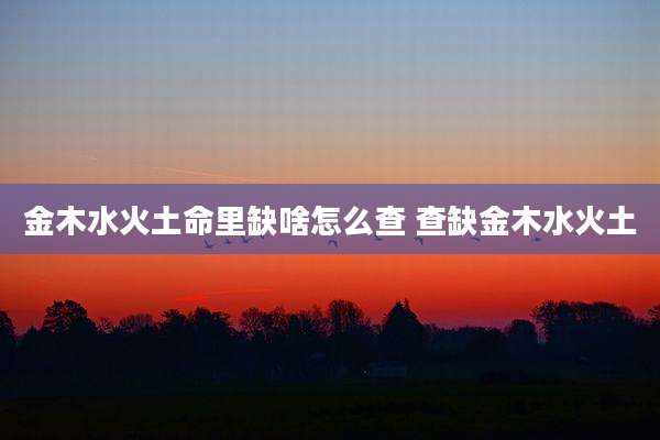 金木水火土命里缺啥怎么查 查缺金木水火土