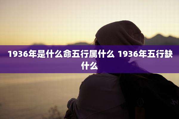 1936年是什么命五行属什么 1936年五行缺什么