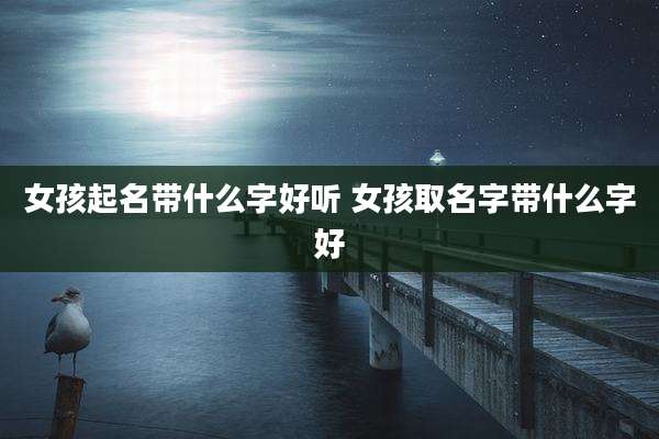 女孩起名带什么字好听 女孩取名字带什么字好