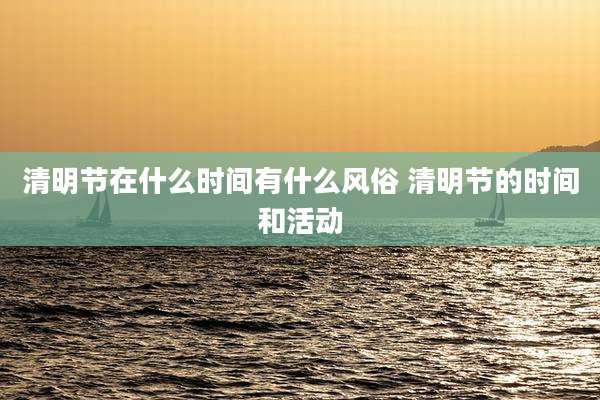 清明节在什么时间有什么风俗 清明节的时间和活动