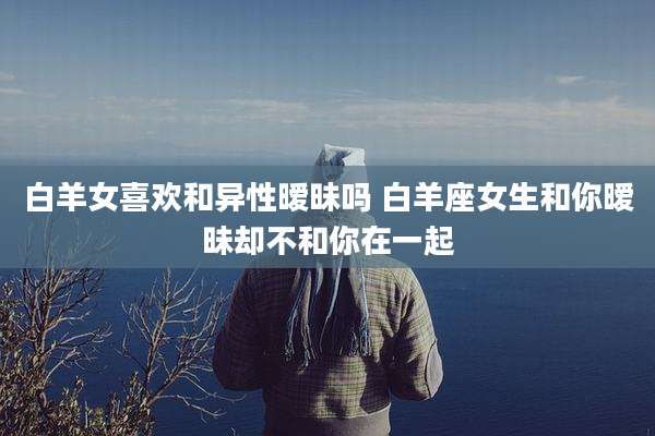 白羊女喜欢和异性暧昧吗 白羊座女生和你暧昧却不和你在一起