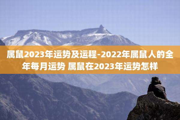 属鼠2023年运势及运程-2022年属鼠人的全年每月运势 属鼠在2023年运势怎样