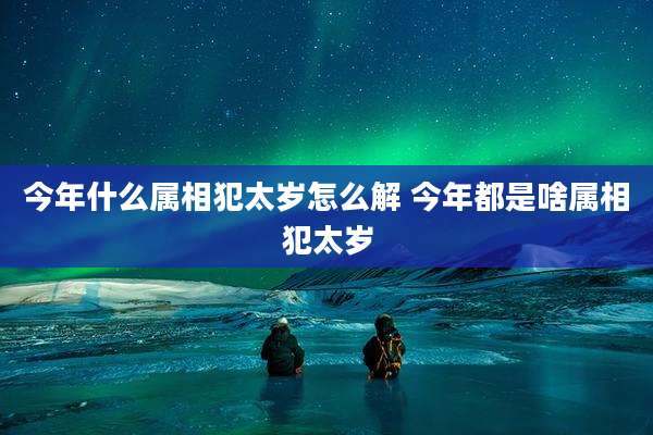 今年什么属相犯太岁怎么解 今年都是啥属相犯太岁