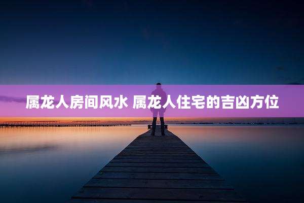 属龙人房间风水 属龙人住宅的吉凶方位