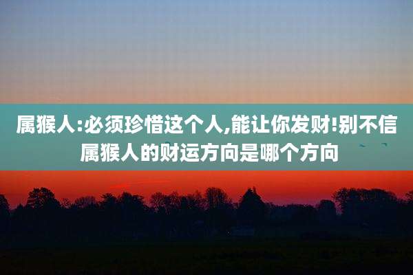 属猴人:必须珍惜这个人,能让你发财!别不信 属猴人的财运方向是哪个方向