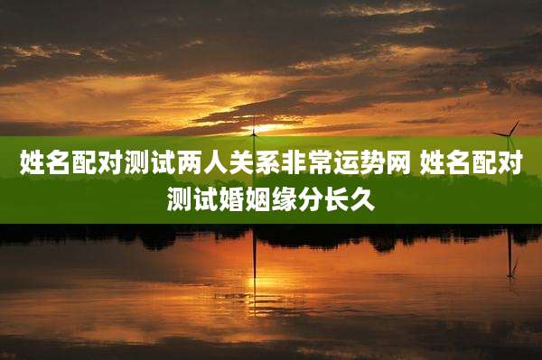 姓名配对测试两人关系非常运势网 姓名配对测试婚姻缘分长久