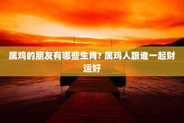 属鸡的朋友有哪些生肖? 属鸡人跟谁一起财运好