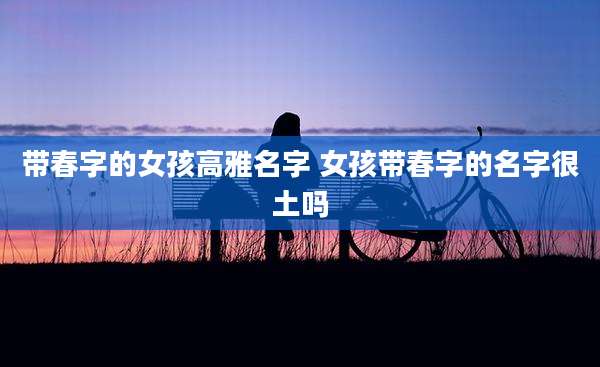 带春字的女孩高雅名字 女孩带春字的名字很土吗