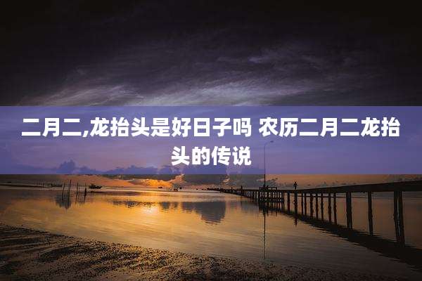 二月二,龙抬头是好日子吗 农历二月二龙抬头的传说