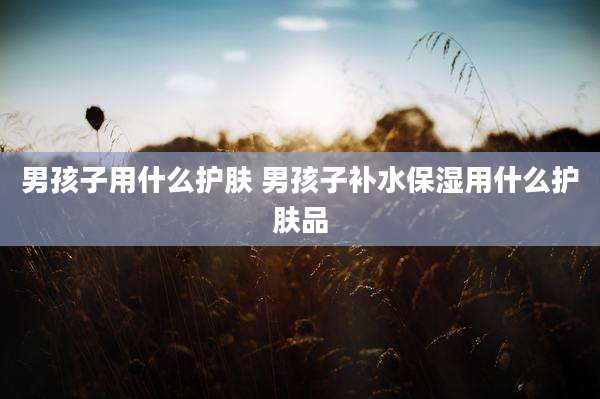 男孩子用什么护肤 男孩子补水保湿用什么护肤品