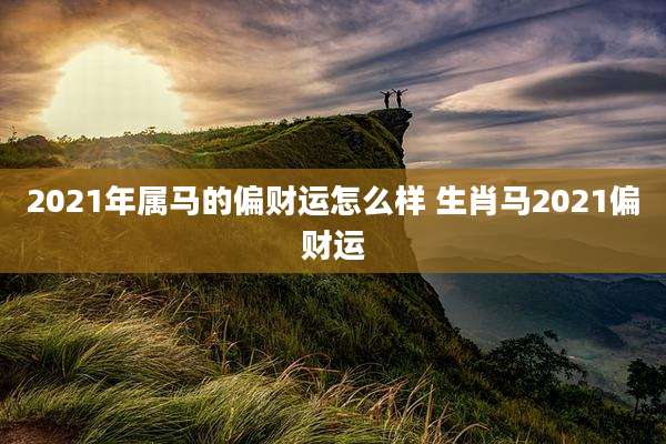 2021年属马的偏财运怎么样 生肖马2021偏财运