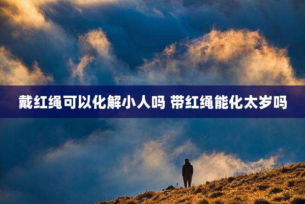 戴红绳可以化解小人吗 带红绳能化太岁吗