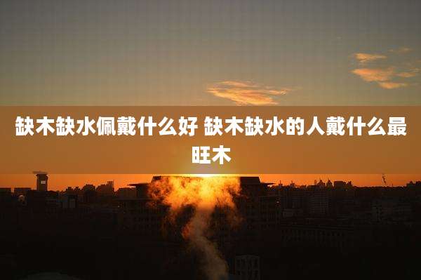 缺木缺水佩戴什么好 缺木缺水的人戴什么最旺木