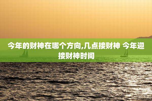 今年的财神在哪个方向,几点接财神 今年迎接财神时间