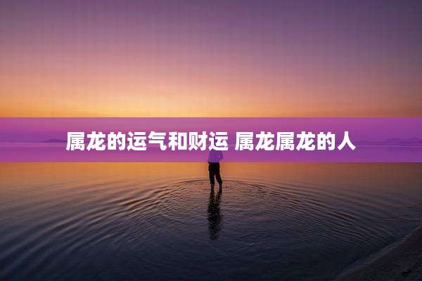 属龙的运气和财运 属龙属龙的人