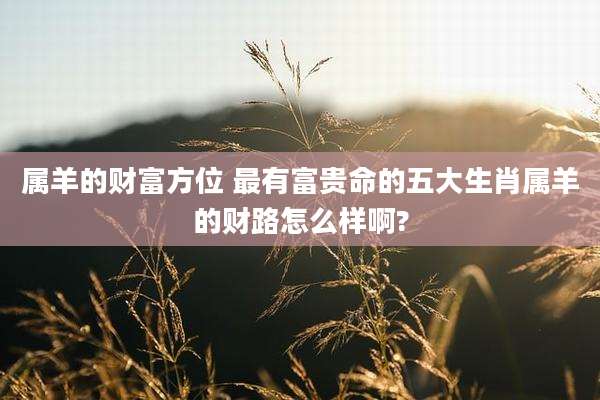 属羊的财富方位 最有富贵命的五大生肖属羊的财路怎么样啊?