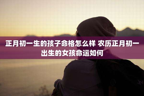 正月初一生的孩子命格怎么样 农历正月初一出生的女孩命运如何
